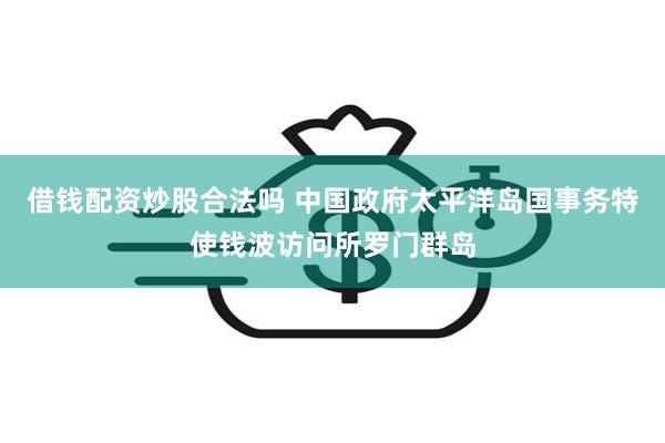 借钱配资炒股合法吗 中国政府太平洋岛国事务特使钱波访问所罗门群岛