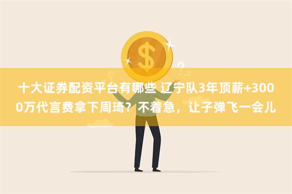 十大证券配资平台有哪些 辽宁队3年顶薪+3000万代言费拿下周琦？不着急，让子弹飞一会儿