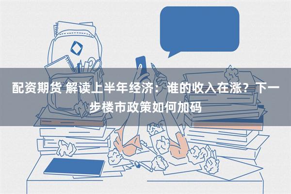 配资期货 解读上半年经济：谁的收入在涨？下一步楼市政策如何加码