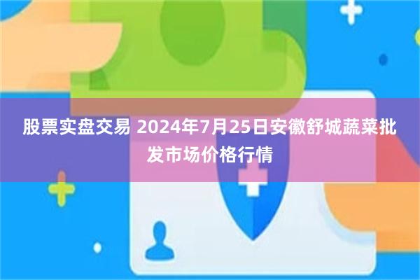 股票实盘交易 2024年7月25日安徽舒城蔬菜批发市场价格行情