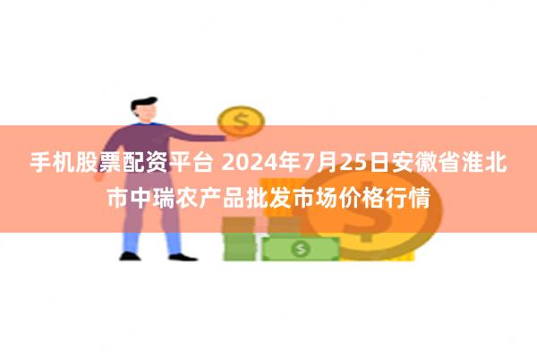 手机股票配资平台 2024年7月25日安徽省淮北市中瑞农产品批发市场价格行情