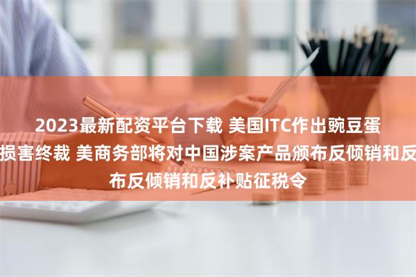 2023最新配资平台下载 美国ITC作出豌豆蛋白双反产业损害终裁 美商务部将对中国涉案产品颁布反倾销和反补贴征税令