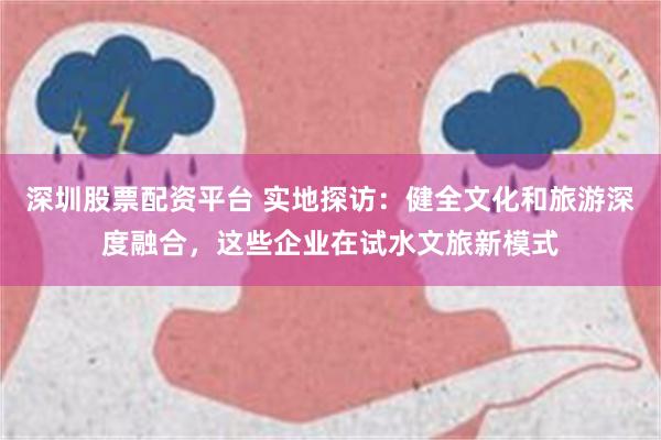 深圳股票配资平台 实地探访：健全文化和旅游深度融合，这些企业在试水文旅新模式