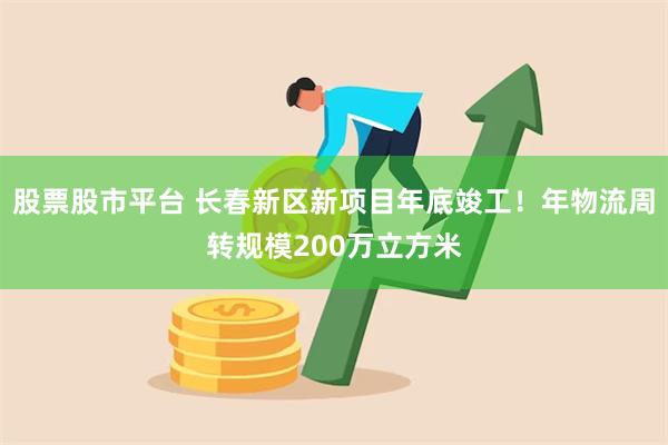 股票股市平台 长春新区新项目年底竣工！年物流周转规模200万立方米