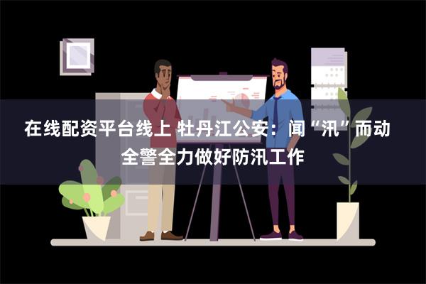 在线配资平台线上 牡丹江公安：闻“汛”而动  全警全力做好防汛工作