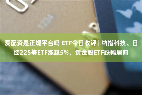 爱配资是正规平台吗 ETF今日收评 | 纳指科技、日经225等ETF涨超5%，黄金股ETF跌幅居前