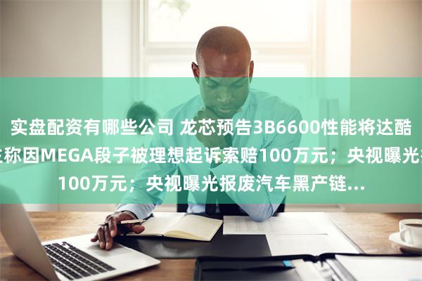 实盘配资有哪些公司 龙芯预告3B6600性能将达酷睿12~13代；博主称因MEGA段子被理想起诉索赔100万元；央视曝光报废汽车黑产链...