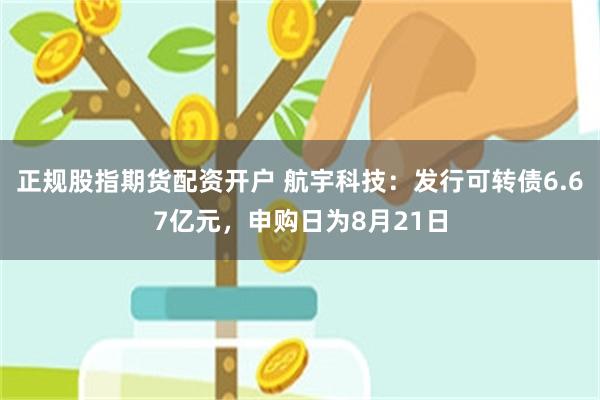 正规股指期货配资开户 航宇科技：发行可转债6.67亿元，申购日为8月21日