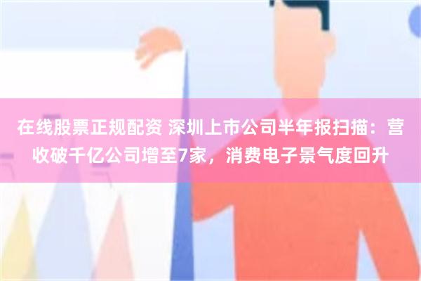 在线股票正规配资 深圳上市公司半年报扫描：营收破千亿公司增至7家，消费电子景气度回升