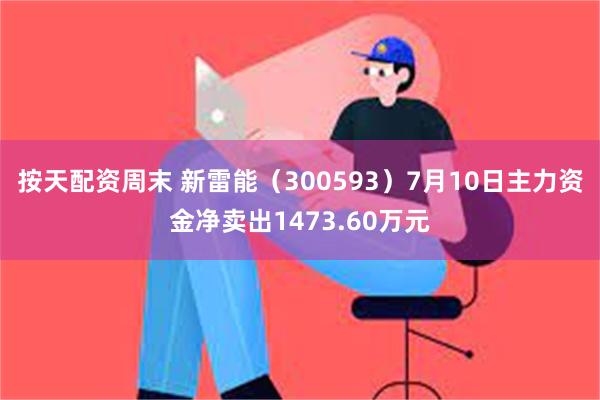 按天配资周末 新雷能（300593）7月10日主力资金净卖出1473.60万元