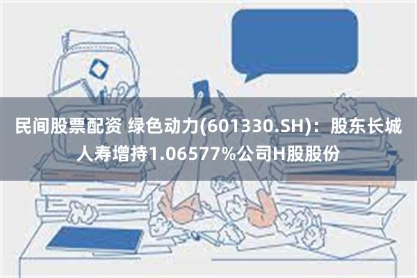 民间股票配资 绿色动力(601330.SH)：股东长城人寿增持1.06577%公司H股股份