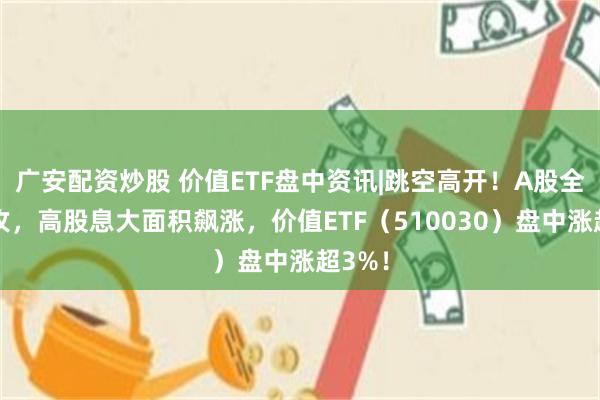 广安配资炒股 价值ETF盘中资讯|跳空高开！A股全线上攻，高股息大面积飙涨，价值ETF（510030）盘中涨超3%！