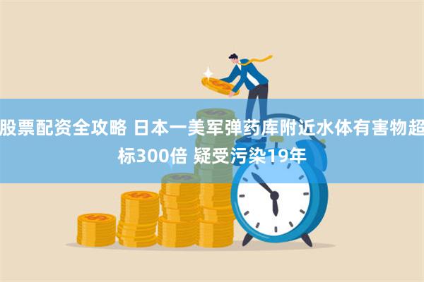 股票配资全攻略 日本一美军弹药库附近水体有害物超标300倍 疑受污染19年