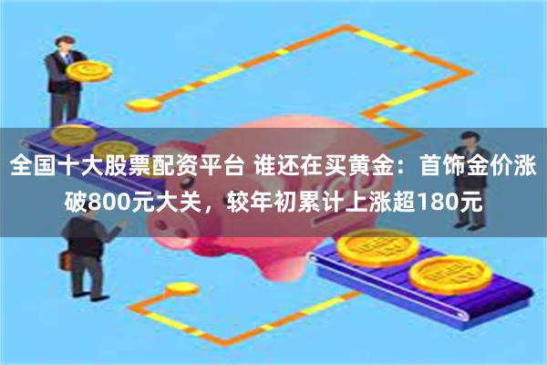 全国十大股票配资平台 谁还在买黄金：首饰金价涨破800元大关，较年初累计上涨超180元