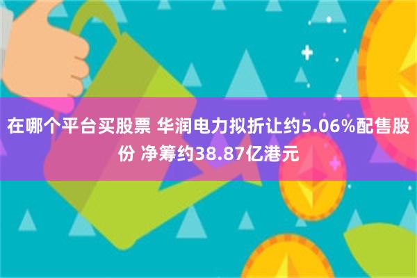 在哪个平台买股票 华润电力拟折让约5.06%配售股份 净筹约