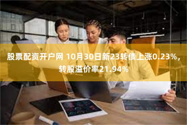 股票配资开户网 10月30日新23转债上涨0.23%，转股溢价率21.94%