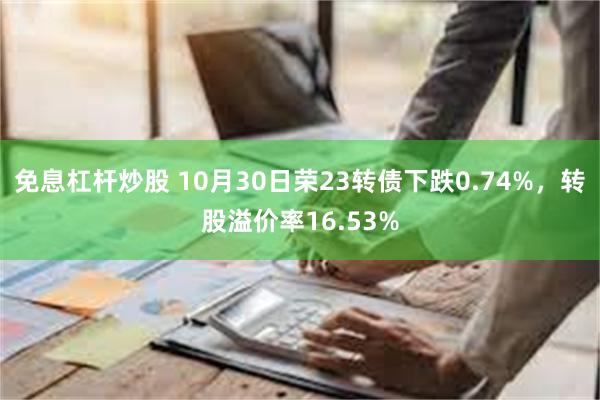 免息杠杆炒股 10月30日荣23转债下跌0.74%，转股溢价率16.53%