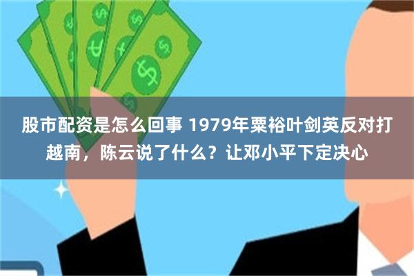 股市配资是怎么回事 1979年粟裕叶剑英反对打越南，陈云说了什么？让邓小平下定决心