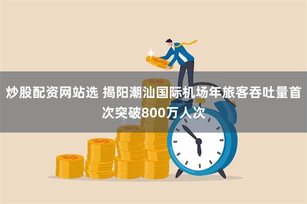 炒股配资网站选 揭阳潮汕国际机场年旅客吞吐量首次突破800万人次