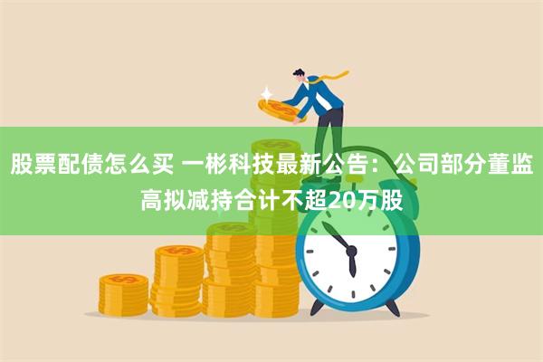 股票配债怎么买 一彬科技最新公告：公司部分董监高拟减持合计不超20万股