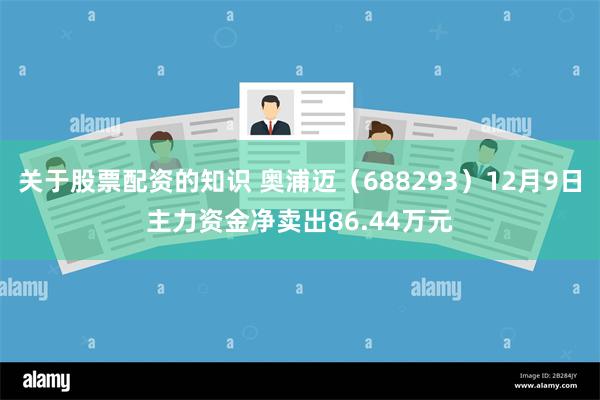 关于股票配资的知识 奥浦迈（688293）12月9日主力资金净卖出86.44万元