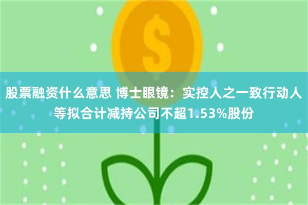 股票融资什么意思 博士眼镜：实控人之一致行动人等拟合计减持公