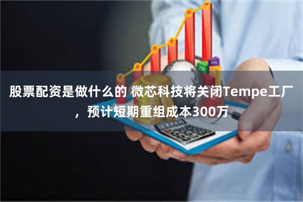 股票配资是做什么的 微芯科技将关闭Tempe工厂，预计短期重组成本300万