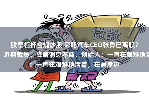 股票杠杆合规炒股 哪吒汽车CEO张勇已离职？公司最新回应！近期裁员、降薪消息不断，创始人：一直在艰难地活着，在悬崖边