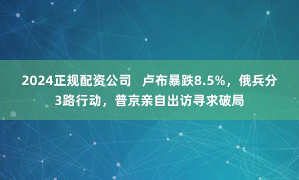 2024正规配资公司   卢布暴跌8.5%，俄兵分3路行动，普京亲自出访寻求破局