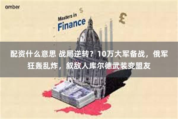 配资什么意思 战局逆转？10万大军备战，俄军狂轰乱炸，叙敌人库尔德武装变盟友