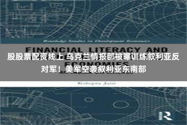 股股票配资线上 乌克兰情报部被曝训练叙利亚反对军！美军空袭叙利亚东南部