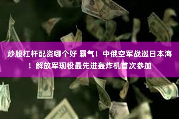 炒股杠杆配资哪个好 霸气！中俄空军战巡日本海！解放军现役最先进轰炸机首次参加