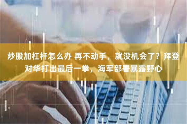 炒股加杠杆怎么办 再不动手，就没机会了？拜登对华打出最后一拳，海军部署暴露野心