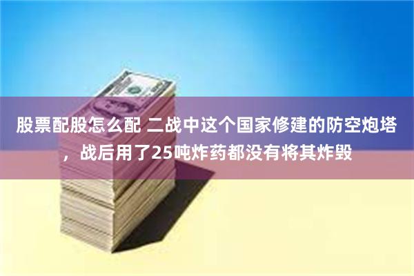 股票配股怎么配 二战中这个国家修建的防空炮塔，战后用了25吨炸药都没有将其炸毁