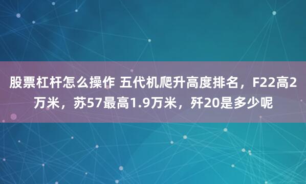 股票杠杆怎么操作 五代机爬升高度排名，F22高2万米，苏57最高1.9万米，歼20是多少呢