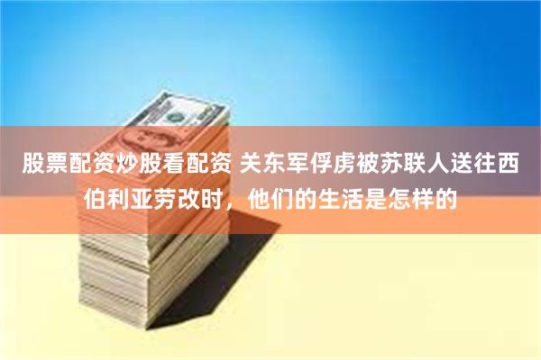 股票配资炒股看配资 关东军俘虏被苏联人送往西伯利亚劳改时，他们的生活是怎样的