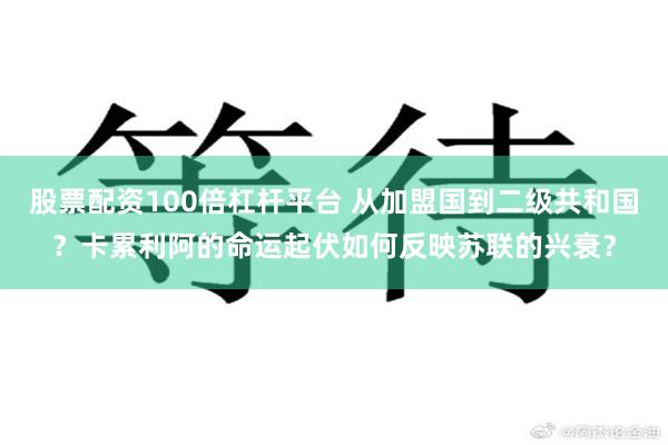 股票配资100倍杠杆平台 从加盟国到二级共和国？卡累利阿的命运起伏如何反映苏联的兴衰？