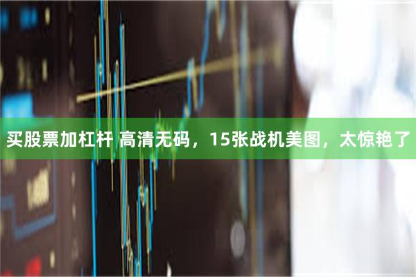 买股票加杠杆 高清无码，15张战机美图，太惊艳了