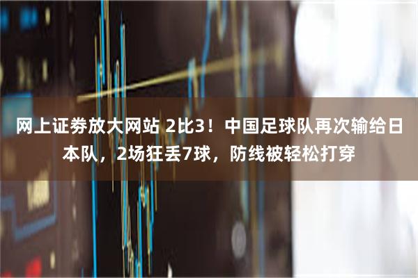 网上证劵放大网站 2比3！中国足球队再次输给日本队，2场狂丢7球，防线被轻松打穿