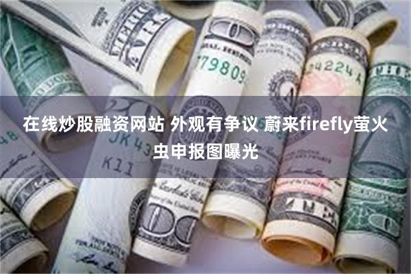 在线炒股融资网站 外观有争议 蔚来firefly萤火虫申报图曝光