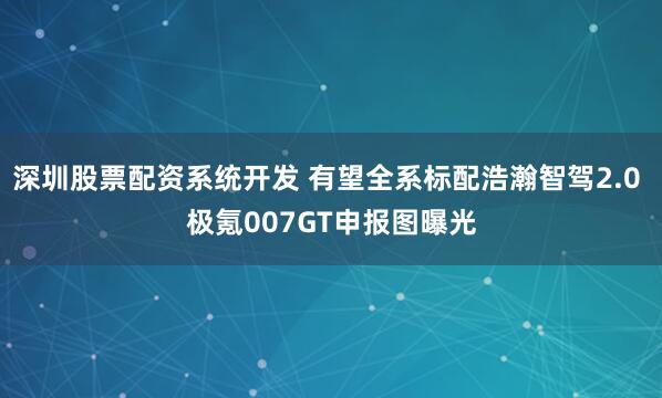 深圳股票配资系统开发 有望全系标配浩瀚智驾2.0 极氪007GT申报图曝光