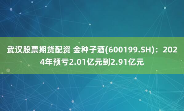 武汉股票期货配资 金种子酒(600199.SH)：2024年预亏2.01亿元到2.91亿元