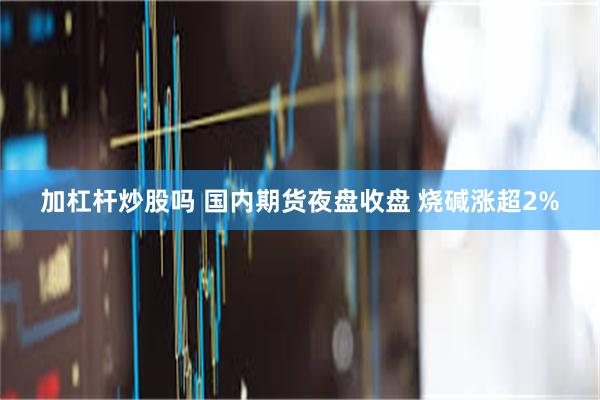 加杠杆炒股吗 国内期货夜盘收盘 烧碱涨超2%