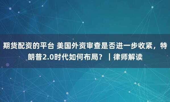 期货配资的平台 美国外资审查是否进一步收紧，特朗普2.0时代如何布局？｜律师解读