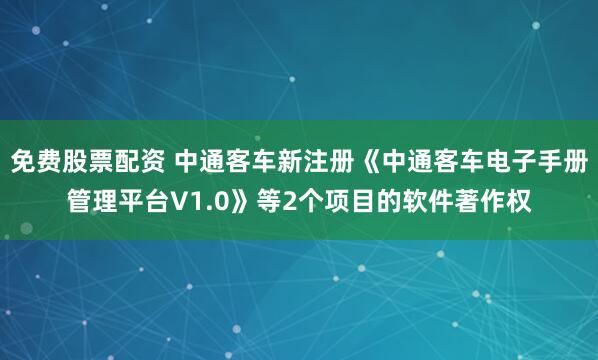 免费股票配资 中通客车新注册《中通客车电子手册管理平台V1.0》等2个项目的软件著作权