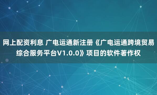 网上配资利息 广电运通新注册《广电运通跨境贸易综合服务平台V1.0.0》项目的软件著作权