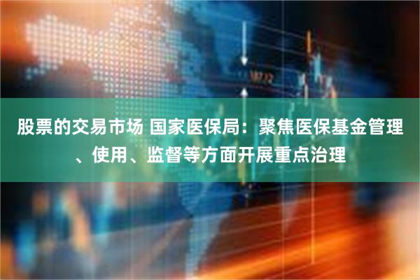 股票的交易市场 国家医保局：聚焦医保基金管理、使用、监督等方面开展重点治理