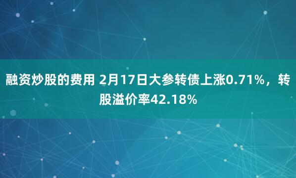 融资炒股的费用 2月17日大参转债上涨0.71%，转股溢价率42.18%