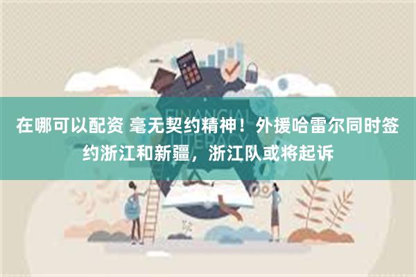 在哪可以配资 毫无契约精神！外援哈雷尔同时签约浙江和新疆，浙江队或将起诉