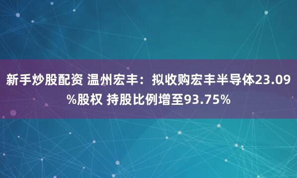 新手炒股配资 温州宏丰：拟收购宏丰半导体23.09%股权 持股比例增至93.75%